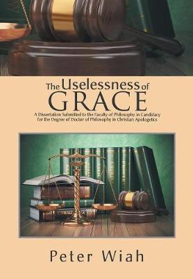The Uselessness of Grace: A Dissertation Submitted to the Faculty of Philosophy in Candidacy for the Degree of Doctor of Philosophy in Christian Apologetics (Hardback)