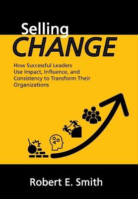 Selling Change: How Successful Leaders Use Impact, Influence, and Consistency to Transform Their Organizations (Hardback)