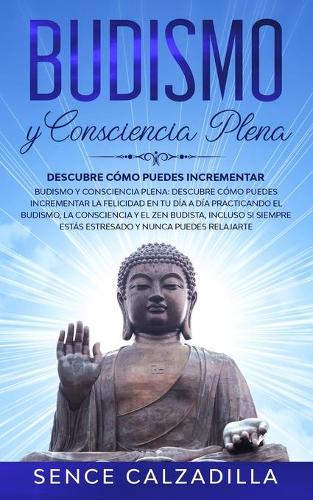Budismo y Consciencia Plena: Descubre Como Puedes Incrementar la Felicidad en tu dia a dia Practicando el Budismo, la Consciencia y el Zen Budista, Incluso si Siempre Estas Estresado y Nunca Puedes Elajarte (Paperback)
