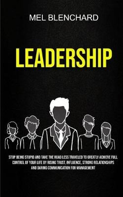 Leadership: Stop Being Stupid And Take The Road Less Traveled To Greatly Achieve Full Control Of Your Life By Rising Trust, Influence, Strong Relationships And Daring Communication For Management (Paperback)