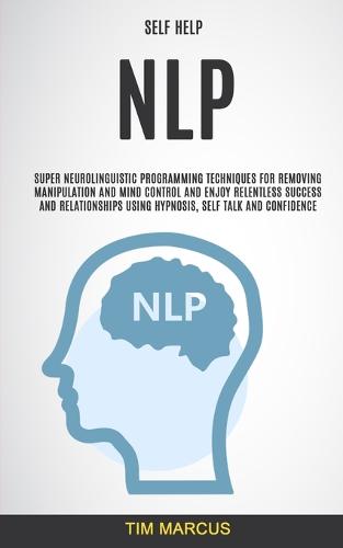 Self Help: NLP: Super Neurolinguistic Programming Techniques for Removing Manipulation and Mind Control and Enjoy Relentless Success and Relationships Using Hypnosis, Self Talk and Confidence (Paperback)