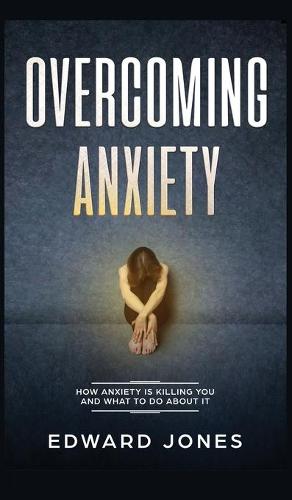 Overcoming Anxiety: How Anxiety Is Killing You And What To Do About It (Hardback)