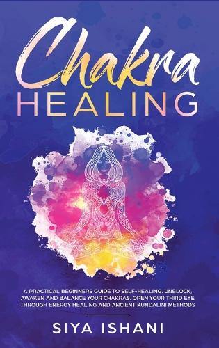 Chakra Healing: A Practical Beginners guide to Self-Healing. Unblock, Awaken and Balance your Chakras. Open your Third Eye through Energy Healing and ancient Kundalini methods (Hardback)