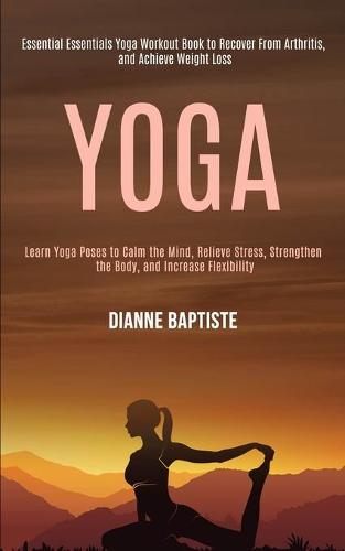 Yoga: Learn Yoga Poses to Calm the Mind, Relieve Stress, Strengthen the Body, and Increase Flexibility (Essential Essentials Yoga Workout Book to Recover From Arthritis, and Achieve Weight Loss) (Paperback)
