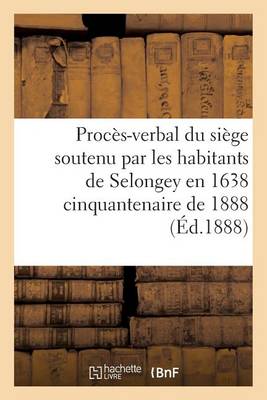 Proces-Verbal Du Siege Soutenu Par Les Habitants de Selongey En 1638 Cinquantenaire de 1888 - Sciences Sociales (Paperback)