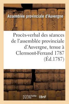 Proc�s-Verbal Des S�ances de l'Assembl�e Provinciale d'Auvergne, Tenue � Clermont-Ferrand 1787 - Histoire (Paperback)