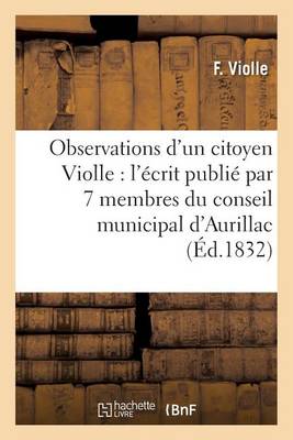 Observations d'Un Citoyen Violle, Sur l'�crit Publi� Par 7 Membres Du Conseil Municipal d'Aurillac - Generalites (Paperback)