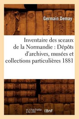 Inventaire Des Sceaux de la Normandie: D�p�ts d'Archives, Mus�es Et Collections Particuli�res 1881 - Histoire (Paperback)