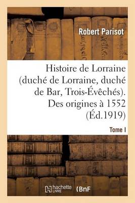 Histoire de Lorraine (Duch� de Lorraine, Duch� de Bar, Trois-�v�ch�s). Tome I. Des Origines � 1552 - Histoire (Paperback)