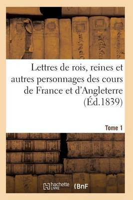 Lettres de Rois, Reines Et Autres Personnages Des Cours de France Et d'Angleterre. Tome 1 - Histoire (Paperback)
