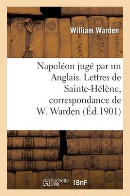 Napol�on Jug� Par Un Anglais. Lettres de Sainte-H�l�ne, Correspondance de W. Warden - Histoire (Paperback)