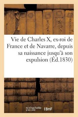Vie de Charles X, Ex-Roi de France Et de Navarre, Depuis Sa Naissance Jusqu'� Son Expulsion Du Tr�ne - Histoire (Paperback)