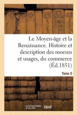 Le Moyen-�ge Et La Renaissance. Histoire Et Description Des Moeurs Et Usages, Du Commerce Tome 5 - Histoire (Paperback)