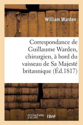 Correspondance de Guillaume Warden, Chirurgien, � Bord Du Vaisseau de Sa Majest� Britannique - Histoire (Paperback)