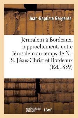 J�rusalem � Bordeaux, Rapprochements Entre J�rusalem Au Temps de N.-S. J�sus-Christ Et Bordeaux - Histoire (Paperback)