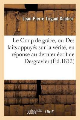 Le Coup de Gr�ce, Ou Des Faits Appuy�s Sur La V�rit�, En R�ponse Au Dernier �crit de Desgravier - Generalites (Paperback)