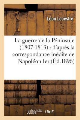 La Guerre de la P�ninsule 1807-1813: D'Apr�s La Correspondance In�dite de Napol�on Ier - Histoire (Paperback)