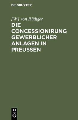 Die Concessionirung Gewerblicher Anlagen in Preussen: Sammlung Aller Darauf Bezuglichen Reichs- Und Preussischen Gesetze, Ausfuhrungs-Bestimmungen, Ministerial-Verordnungen Und Technischen Anleitungen ... (Hardback)