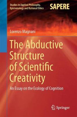The Abductive Structure of Scientific Creativity: An Essay on the Ecology of Cognition - Studies in Applied Philosophy, Epistemology and Rational Ethics 37 (Hardback)