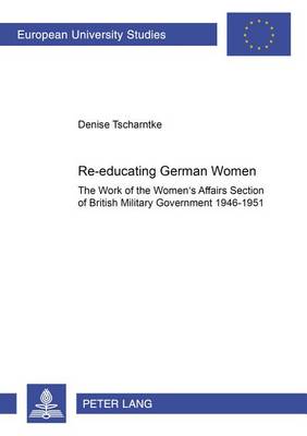 Re-Educating German Women: The Work of the Women's Affairs Section of British Military Government 1946-1951 - Europaische Hochschulschriften Reihe 3: Geschichte Und Ihre Hilfswissenschaften 967 (Paperback)