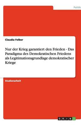 Nur Der Krieg Garantiert Den Frieden - Das Paradigma Des Demokratischen Friedens ALS Legitimationsgrundlage Demokratischer Kriege (Paperback)