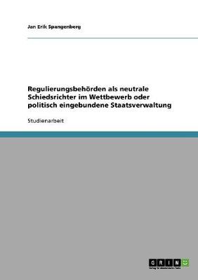 Regulierungsbehorden ALS Neutrale Schiedsrichter Im Wettbewerb Oder Politisch Eingebundene Staatsverwaltung (Paperback)