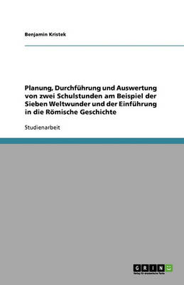 Planung, Durchfuhrung Und Auswertung Von Zwei Schulstunden Am Beispiel Der Sieben Weltwunder Und Der Einfuhrung in Die Romische Geschichte (Paperback)