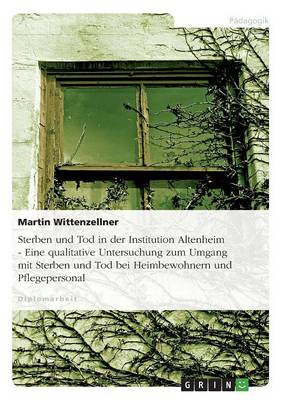 Sterben Und Tod in Der Institution Altenheim - Eine Qualitative Untersuchung Zum Umgang Mit Sterben Und Tod Bei Heimbewohnern Und Pflegepersonal (Paperback)