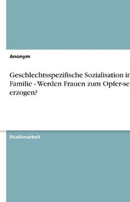 Geschlechtsspezifische Sozialisation in Der Familie - Werden Frauen Zum Opfer-Sein Erzogen? (Paperback)