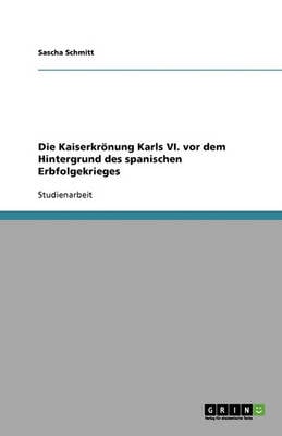 Die Kaiserkronung Karls VI. VOR Dem Hintergrund Des Spanischen Erbfolgekrieges (Paperback)