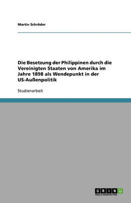Die Besetzung Der Philippinen Durch Die Vereinigten Staaten Von Amerika Im Jahre 1898 ALS Wendepunkt in Der Us-Auenpolitik (Paperback)