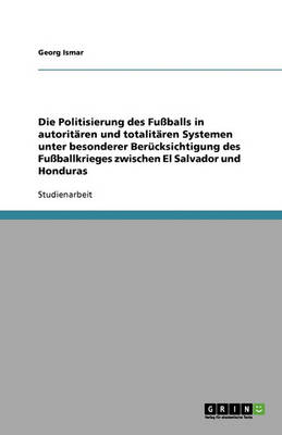 Die Politisierung Des Fuballs in Autoritaren Und Totalitaren Systemen Unter Besonderer Berucksichtigung Des Fuballkrieges Zwischen El Salvador Und Honduras (Paperback)