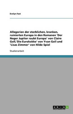 Allegorien Der Sterblichen, Kranken, Ruinierten Europa in Den Romanen 'Der Neger Jupiter Raubt Europa' Von Claire Goll, 'Die Eurokokke' Von Yvan Goll Und 'Lisas Zimmer' Von Hilde Spiel (Paperback)