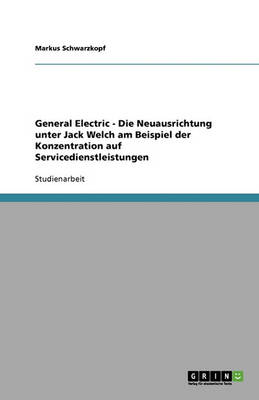 General Electric - Die Neuausrichtung Unter Jack Welch Am Beispiel Der Konzentration Auf Servicedienstleistungen (Paperback)