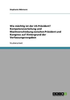 Wie Machtig Ist Der Us-PRasident? Kompetenzverteilung Und Machtverschiebung Zwischen PRasident Und Kongress Auf Hintergrund Der Verfassungsvorgaben (Paperback)