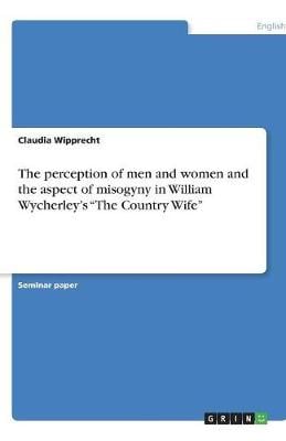 The Perception of Men and Women and the Aspect of Misogyny in William Wycherley's the Country Wife (Paperback)