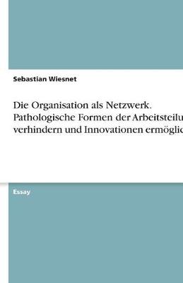 Die Organisation ALS Netzwerk. Pathologische Formen Der Arbeitsteilung Verhindern Und Innovationen Ermoglichen (Paperback)