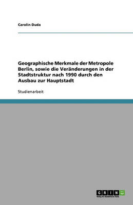 Geographische Merkmale Der Metropole Berlin, Sowie Die Veranderungen in Der Stadtstruktur Nach 1990 Durch Den Ausbau Zur Hauptstadt (Paperback)