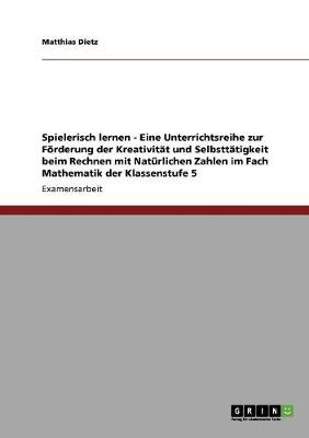 Spielerisch Lernen - Eine Unterrichtsreihe Zur Forderung Der Kreativitat Und Selbsttatigkeit Beim Rechnen Mit Naturlichen Zahlen Im Fach Mathematik Der Klassenstufe 5 (Paperback)