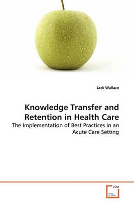 Knowledge Transfer and Retention in Health Care - The Implementation of Best Practices in an Acute Care Setting (Paperback)