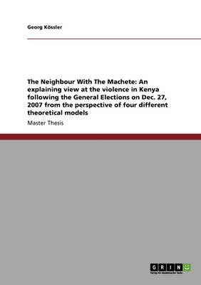 The Neighbour with the Machete: An Explaining View at the Violence in Kenya Following the General Elections on Dec. 27, 2007 from the Perspective of Four Different Theoretical Models (Paperback)