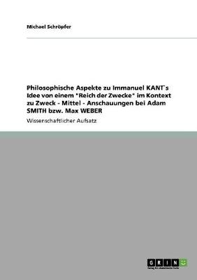 Philosophische Aspekte Zu Immanuel Kant`s Idee Von Einem "reich Der Zwecke" Im Kontext Zu Zweck - Mittel - Anschauungen Bei Adam Smith Bzw. Max Weber (Paperback)