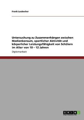 Untersuchung Zu Zusammenhangen Zwischen Medienkonsum, Sportlicher Aktivitat Und Koerperlicher Leistungsfahigkeit Von Schulern Im Alter Von 10 - 12 Jahren (Paperback)