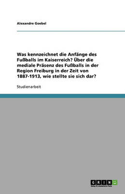 Was Kennzeichnet Die Anfange Des Fussballs Im Kaiserreich? UEber Die Mediale PRasenz Des Fussballs in Der Region Freiburg in Der Zeit Von 1887-1913, Wie Stellte Sie Sich Dar? (Paperback)