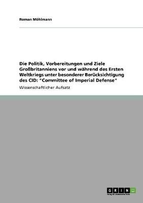 Die Politik, Vorbereitungen Und Ziele Grobritanniens VOR Und Wahrend Des Ersten Weltkriegs Unter Besonderer Berucksichtigung Des Cid: Committee of Imperial Defense (Paperback)
