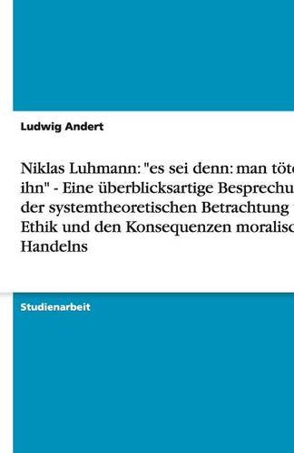 Niklas Luhmann: Es SEI Denn: Man T tet Ihn - Eine berblicksartige Besprechung Der Systemtheoretischen Betrachtung Von Ethik Und Den Konsequenzen Moralischen Handelns (Paperback)