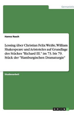 Lessing Uber Christian Felix Weisse, William Shakespeare Und Aristoteles Auf Grundlage Des Stuckes Richard III. Im 73. Bis 79. Stuck Der Hamburgischen Dramaturgie (Paperback)