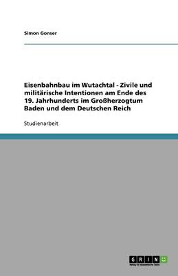 Eisenbahnbau Im Wutachtal - Zivile Und Militarische Intentionen Am Ende Des 19. Jahrhunderts Im Groherzogtum Baden Und Dem Deutschen Reich (Paperback)