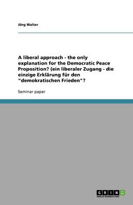 A Liberal Approach - The Only Explanation for the Democratic Peace Proposition? (Ein Liberaler Zugang - Die Einzige Erklarung Fur Den Demokratischen Frieden? (Paperback)