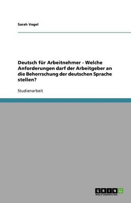 Deutsch F r Arbeitnehmer - Welche Anforderungen Darf Der Arbeitgeber an Die Beherrschung Der Deutschen Sprache Stellen? (Paperback)